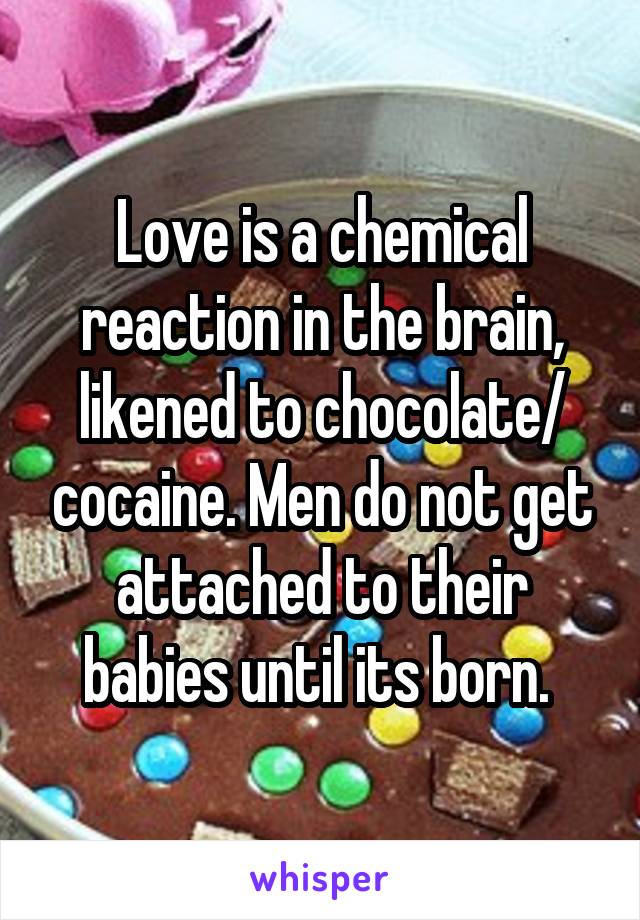 Love is a chemical reaction in the brain, likened to chocolate/ cocaine. Men do not get attached to their babies until its born. 