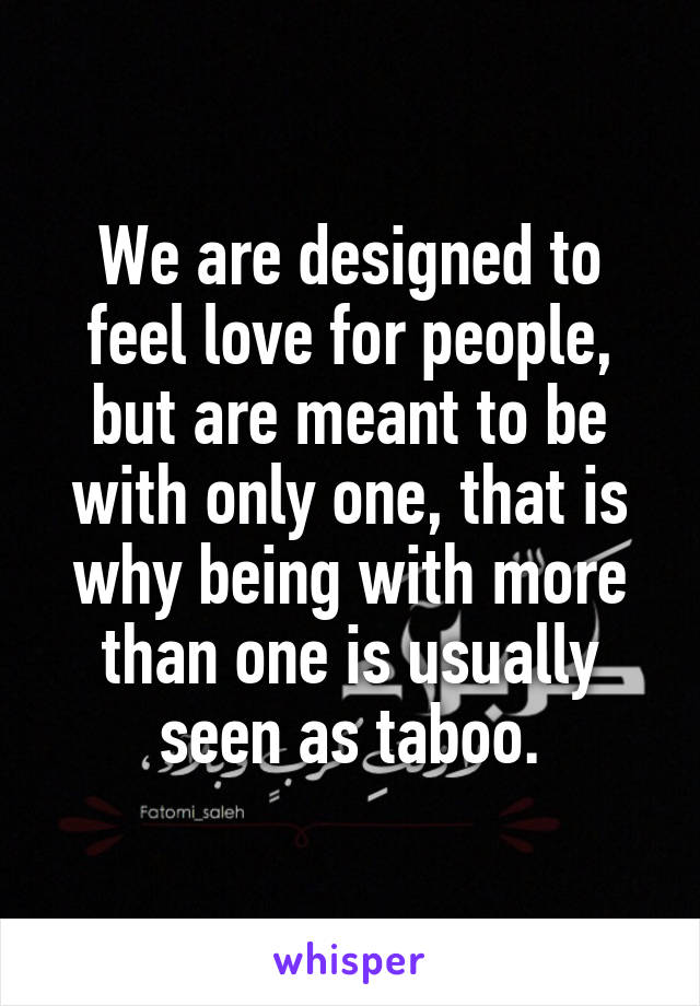 We are designed to feel love for people, but are meant to be with only one, that is why being with more than one is usually seen as taboo.