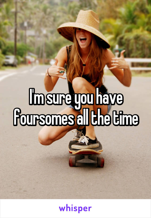 I'm sure you have foursomes all the time