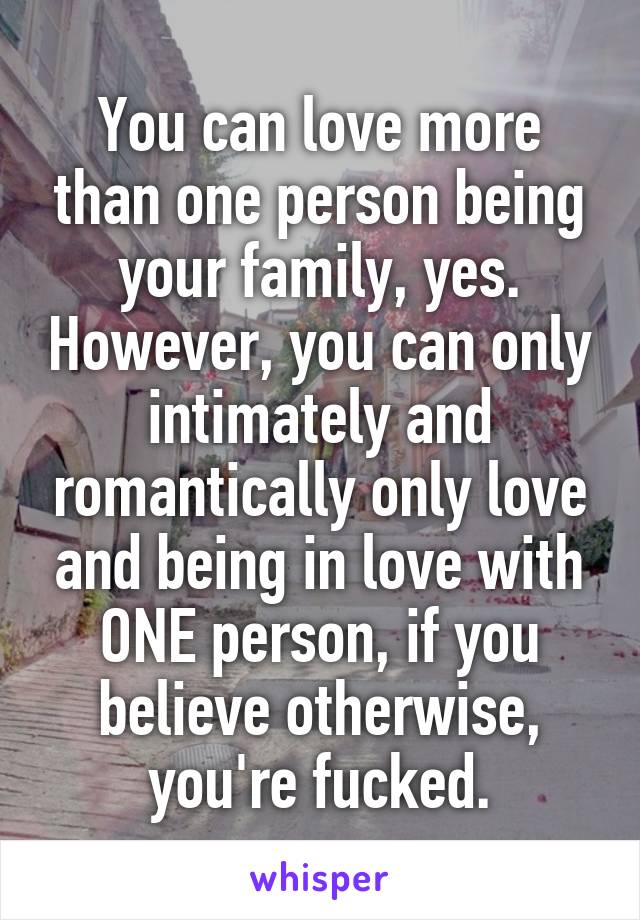 You can love more than one person being your family, yes. However, you can only intimately and romantically only love and being in love with ONE person, if you believe otherwise, you're fucked.