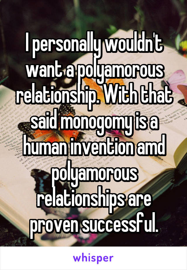 I personally wouldn't want a polyamorous relationship. With that said monogomy is a human invention amd polyamorous relationships are proven successful.