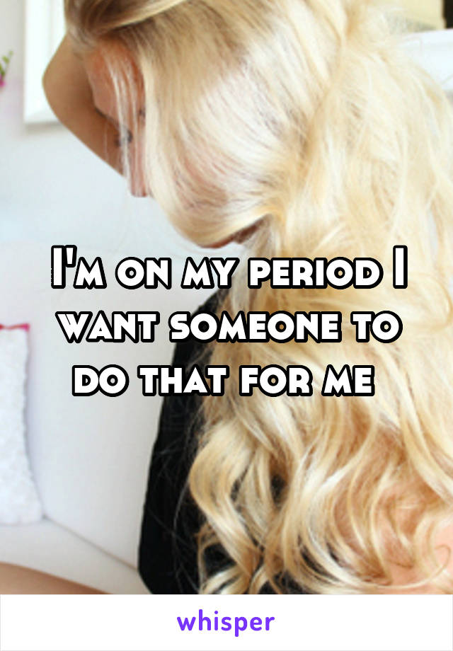 I'm on my period I want someone to do that for me 