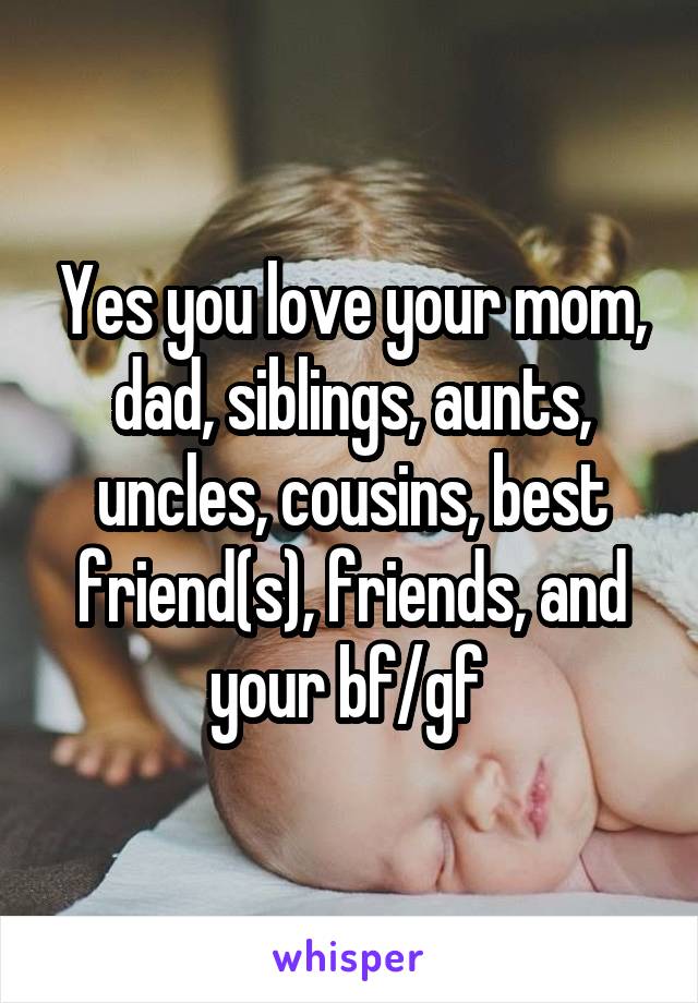 Yes you love your mom, dad, siblings, aunts, uncles, cousins, best friend(s), friends, and your bf/gf 