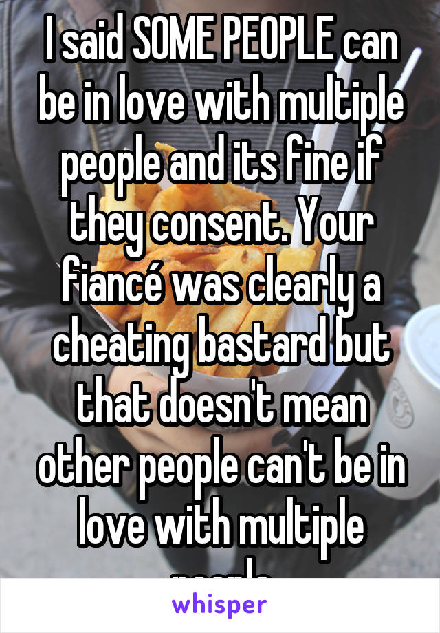 I said SOME PEOPLE can be in love with multiple people and its fine if they consent. Your fiancé was clearly a cheating bastard but that doesn't mean other people can't be in love with multiple people