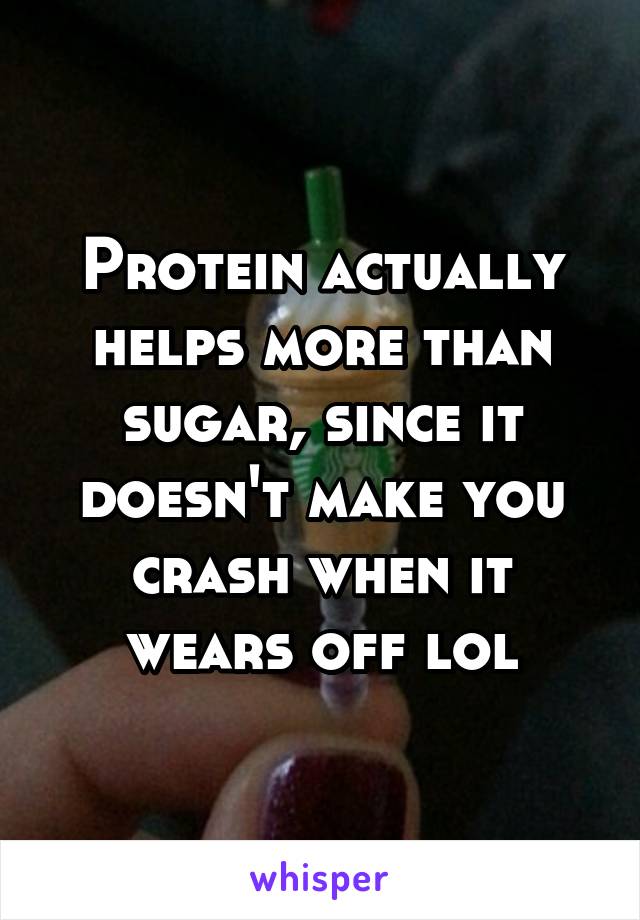 Protein actually helps more than sugar, since it doesn't make you crash when it wears off lol