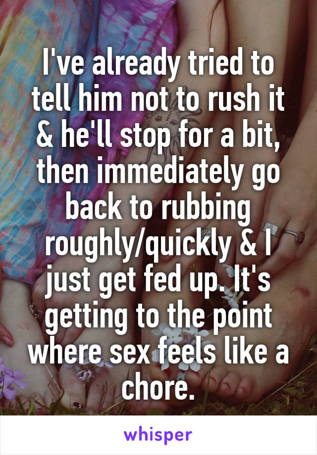 I've already tried to tell him not to rush it & he'll stop for a bit, then immediately go back to rubbing roughly/quickly & I just get fed up. It's getting to the point where sex feels like a chore.