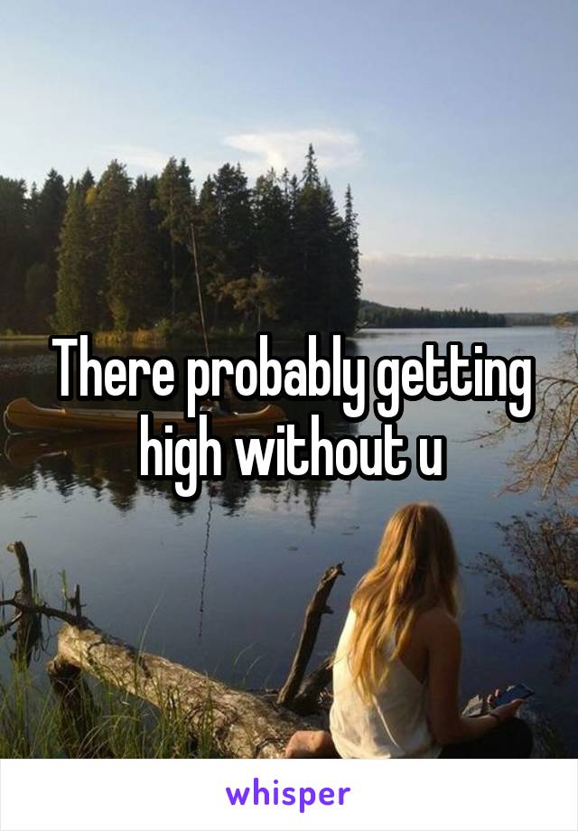 There probably getting high without u