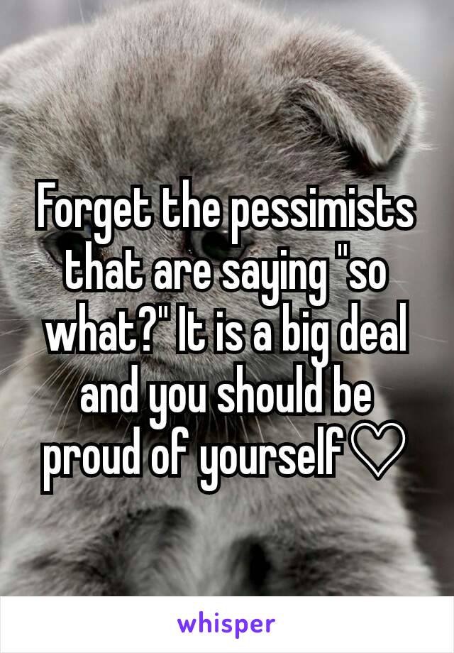 Forget the pessimists that are saying "so what?" It is a big deal and you should be proud of yourself♡