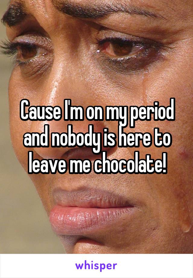 Cause I'm on my period and nobody is here to leave me chocolate!