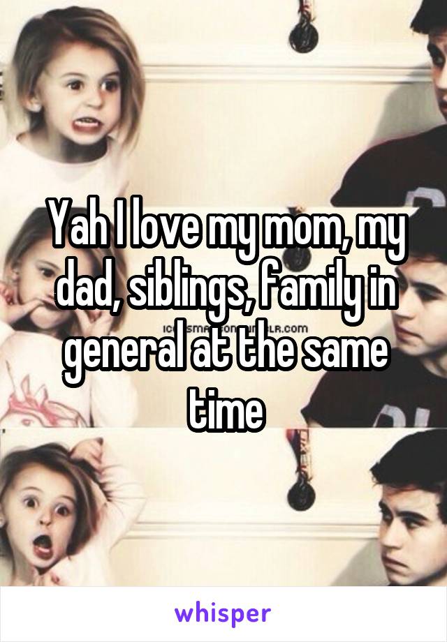 Yah I love my mom, my dad, siblings, family in general at the same time