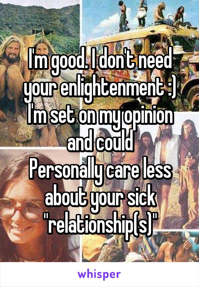 I'm good. I don't need your enlightenment :) I'm set on my opinion and could
Personally care less about your sick "relationship(s)"