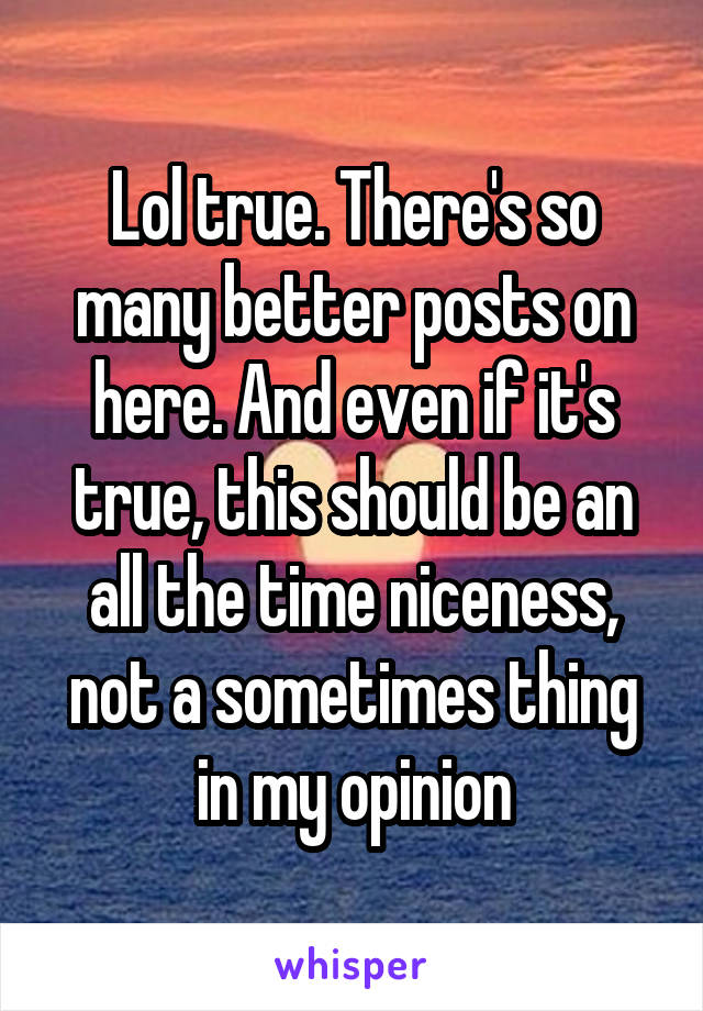 Lol true. There's so many better posts on here. And even if it's true, this should be an all the time niceness, not a sometimes thing in my opinion