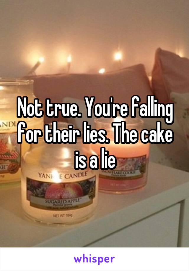 Not true. You're falling for their lies. The cake is a lie