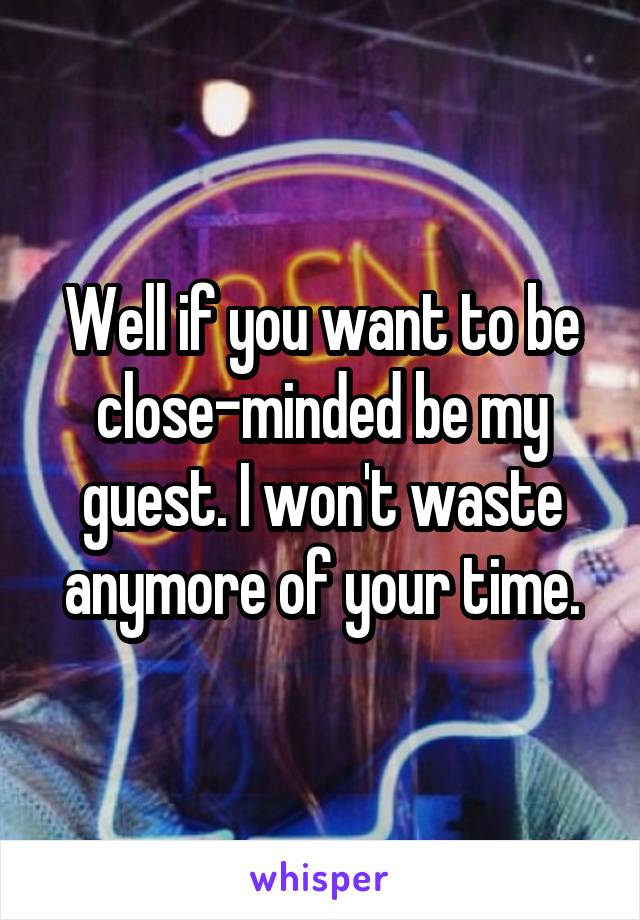 Well if you want to be close-minded be my guest. I won't waste anymore of your time.