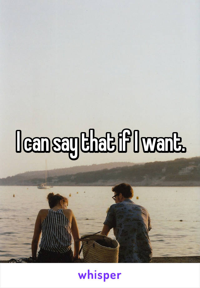 I can say that if I want.