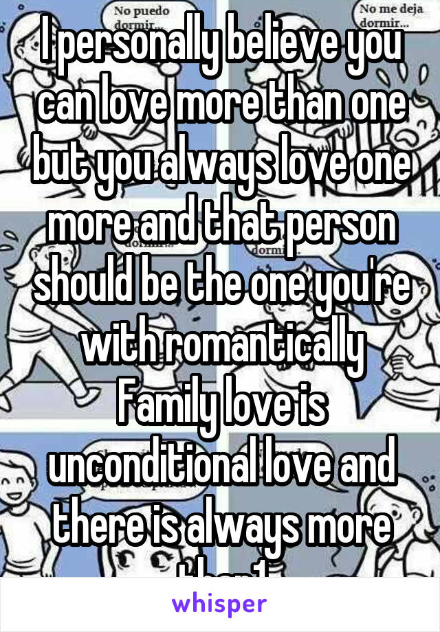 I personally believe you can love more than one but you always love one more and that person should be the one you're with romantically Family love is unconditional love and there is always more than1