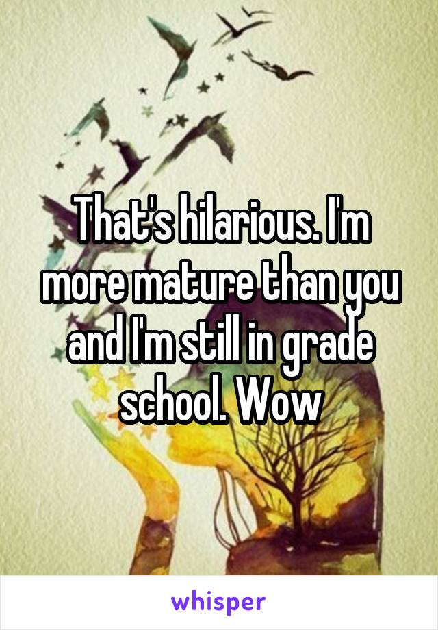 That's hilarious. I'm more mature than you and I'm still in grade school. Wow