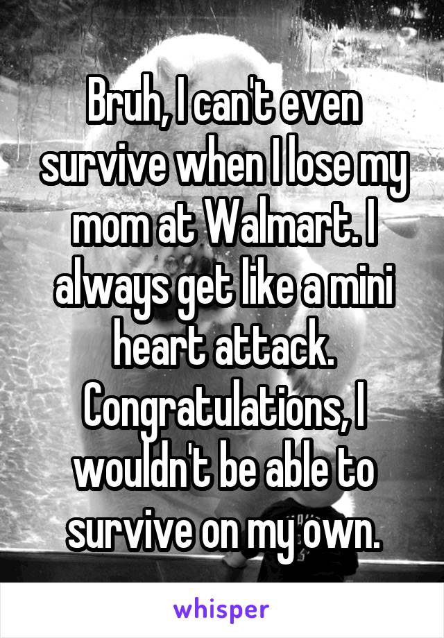 Bruh, I can't even survive when I lose my mom at Walmart. I always get like a mini heart attack.
Congratulations, I wouldn't be able to survive on my own.