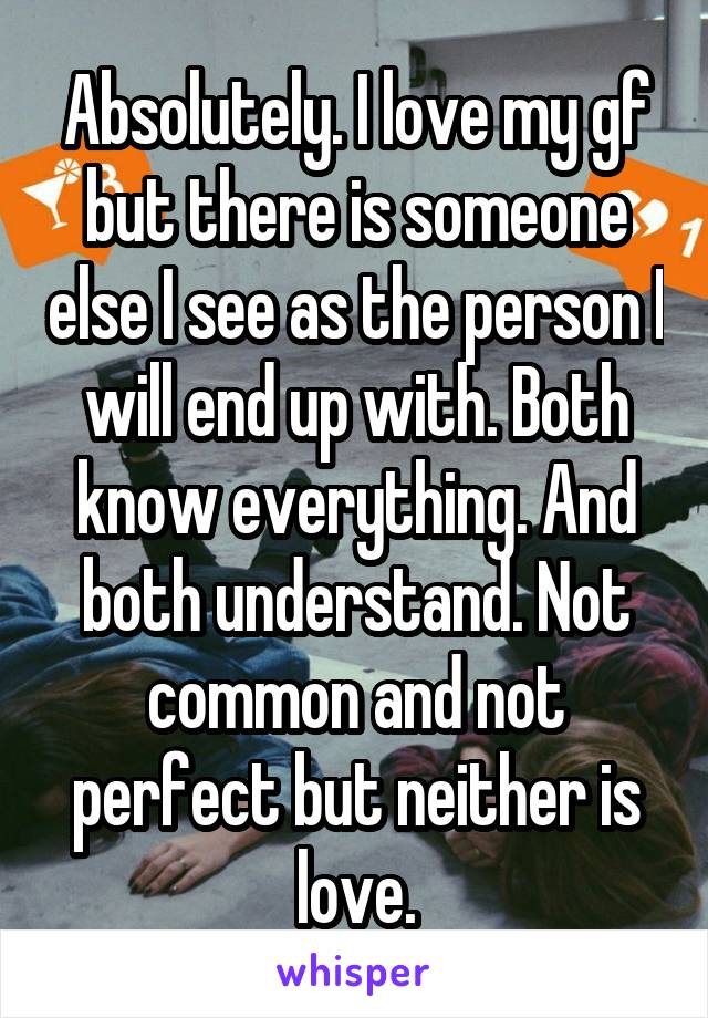 Absolutely. I love my gf but there is someone else I see as the person I will end up with. Both know everything. And both understand. Not common and not perfect but neither is love.