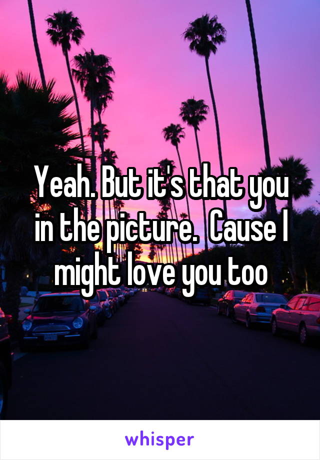 Yeah. But it's that you in the picture.  Cause I might love you too