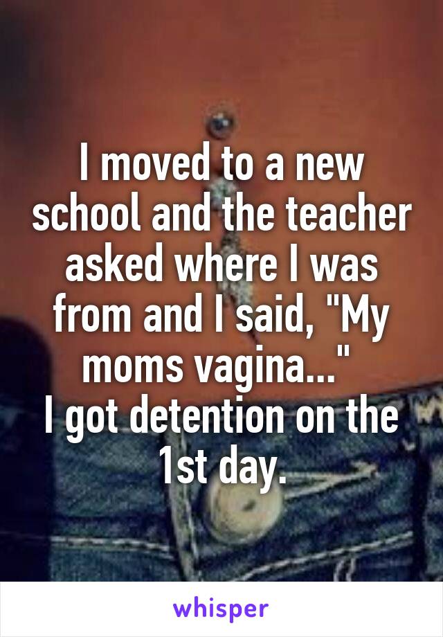 I moved to a new school and the teacher asked where I was from and I said, "My moms vagina..." 
I got detention on the 1st day.