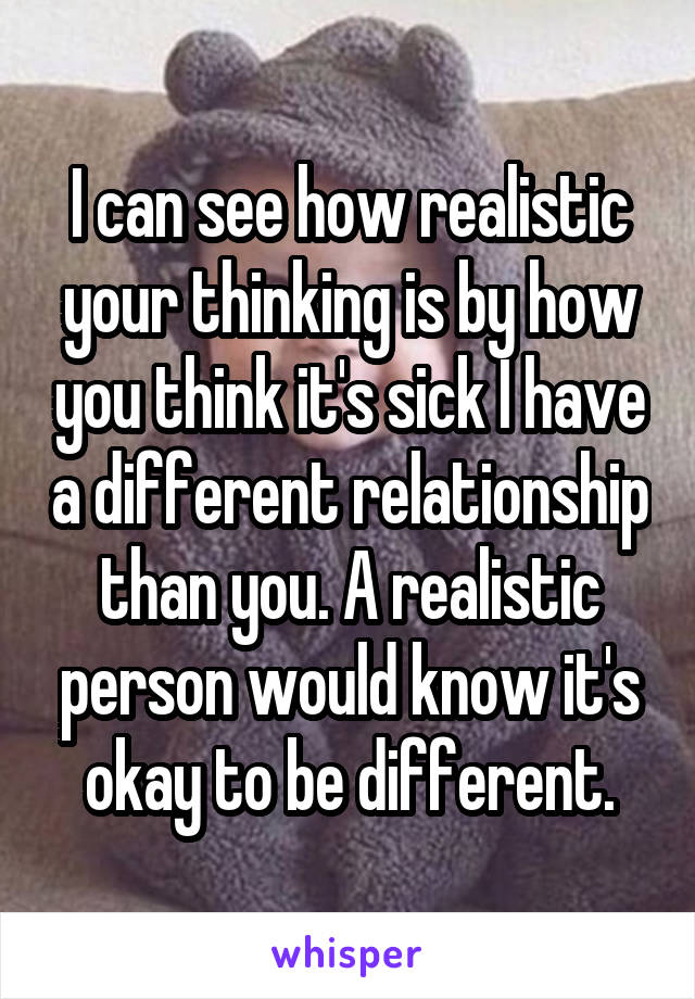 I can see how realistic your thinking is by how you think it's sick I have a different relationship than you. A realistic person would know it's okay to be different.