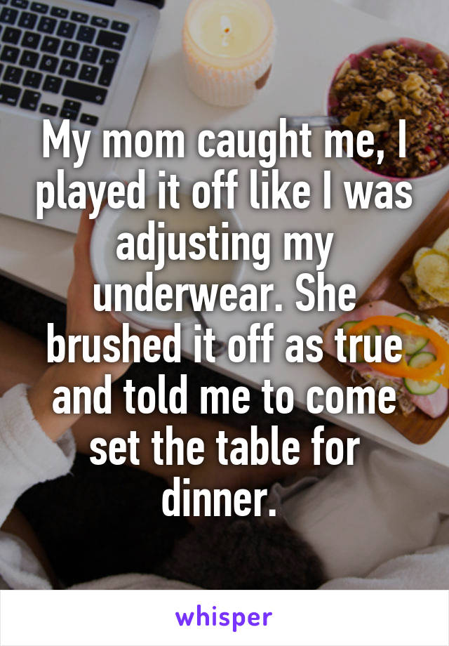 My mom caught me, I played it off like I was adjusting my underwear. She brushed it off as true and told me to come set the table for dinner. 