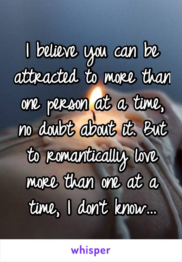 I believe you can be attracted to more than one person at a time, no doubt about it. But to romantically love more than one at a time, I don't know...