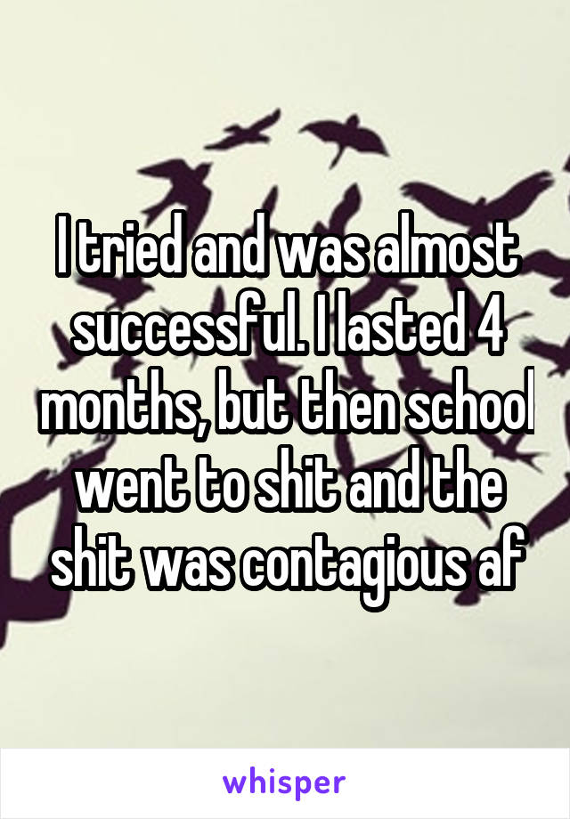 I tried and was almost successful. I lasted 4 months, but then school went to shit and the shit was contagious af