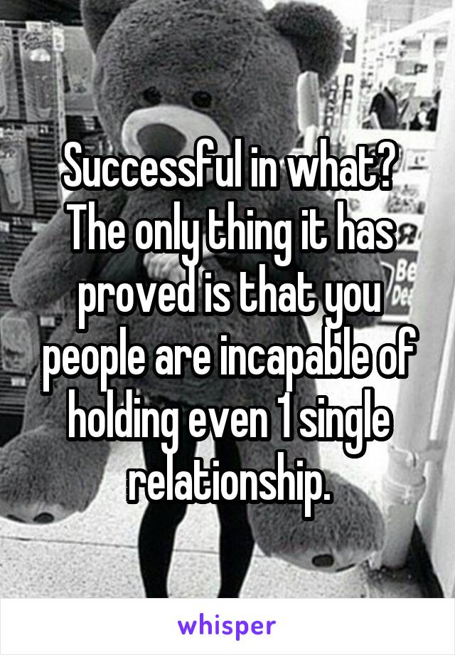 Successful in what? The only thing it has proved is that you people are incapable of holding even 1 single relationship.