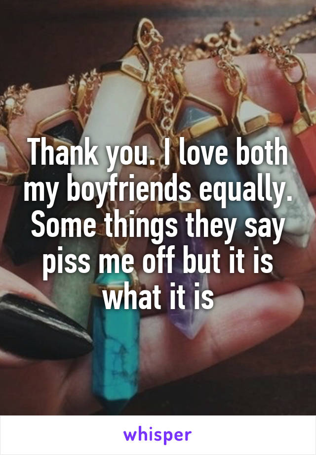 Thank you. I love both my boyfriends equally. Some things they say piss me off but it is what it is