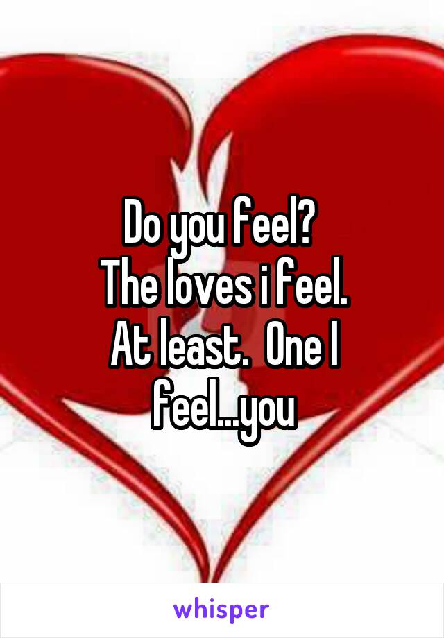 Do you feel? 
The loves i feel.
At least.  One I feel...you