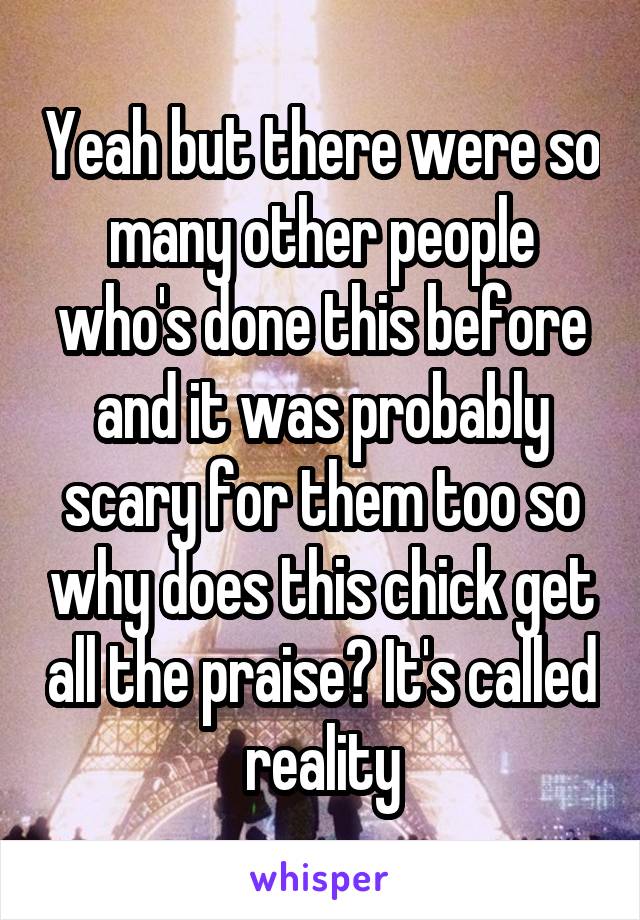 Yeah but there were so many other people who's done this before and it was probably scary for them too so why does this chick get all the praise? It's called reality