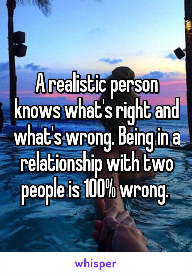 A realistic person knows what's right and what's wrong. Being in a relationship with two people is 100% wrong. 