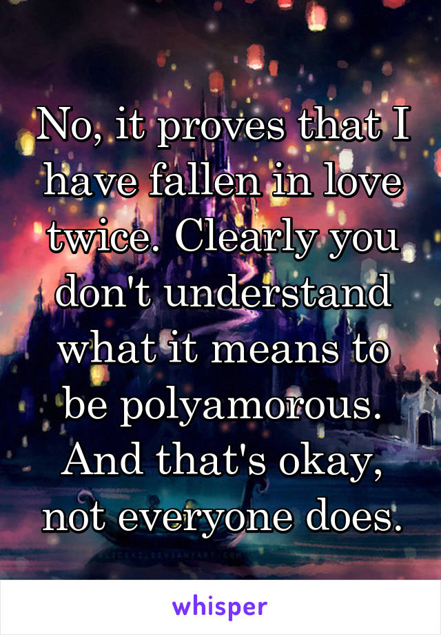 No, it proves that I have fallen in love twice. Clearly you don't understand what it means to be polyamorous. And that's okay, not everyone does.