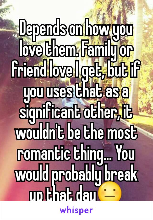 Depends on how you love them. Family or friend love I get, but if you uses that as a significant other, it wouldn't be the most romantic thing... You would probably break up that day😐