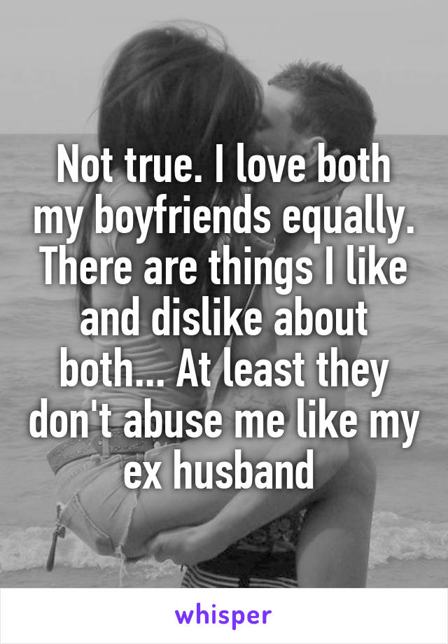 Not true. I love both my boyfriends equally. There are things I like and dislike about both... At least they don't abuse me like my ex husband 