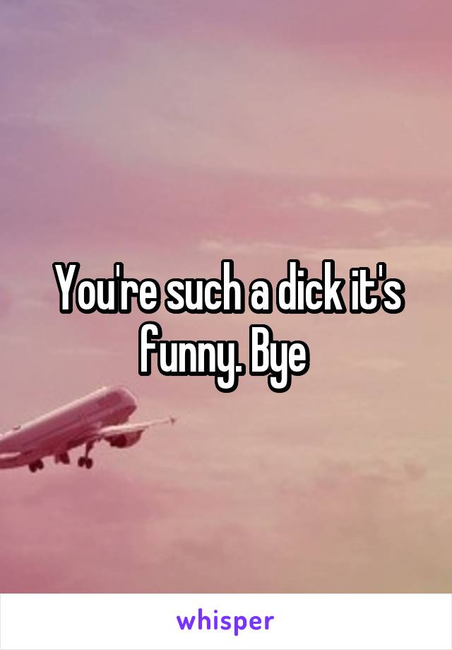 You're such a dick it's funny. Bye 