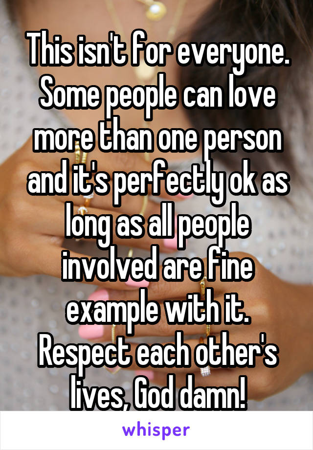 This isn't for everyone. Some people can love more than one person and it's perfectly ok as long as all people involved are fine example with it. Respect each other's lives, God damn!