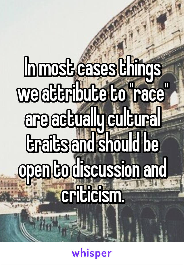 In most cases things we attribute to "race" are actually cultural traits and should be open to discussion and criticism.