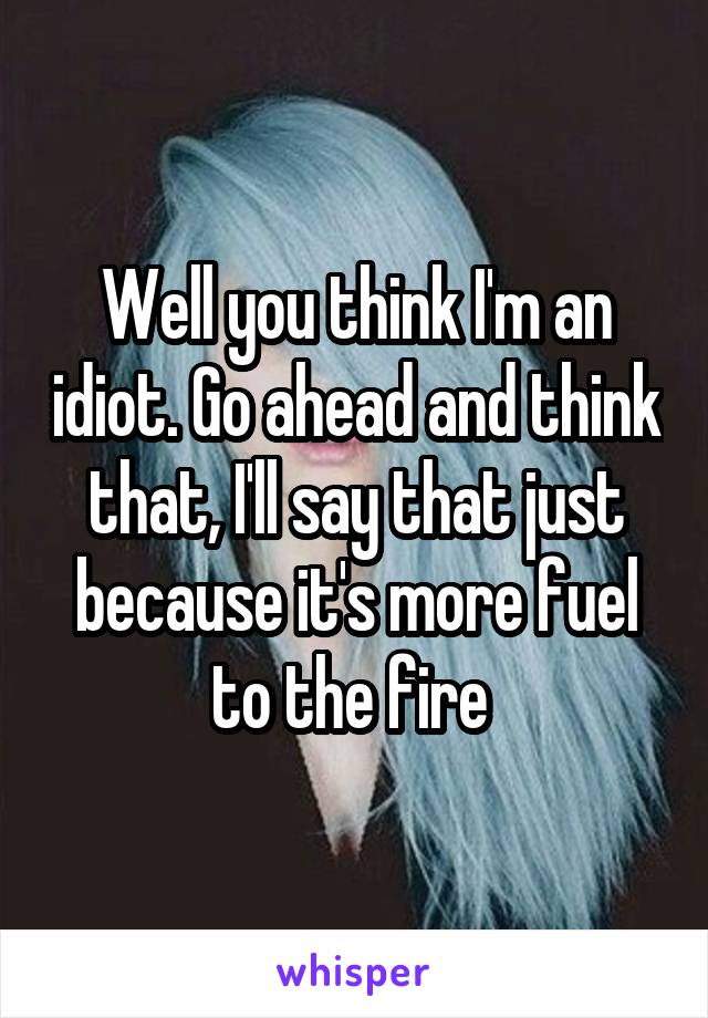 Well you think I'm an idiot. Go ahead and think that, I'll say that just because it's more fuel to the fire 