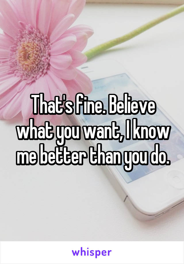 That's fine. Believe what you want, I know me better than you do.