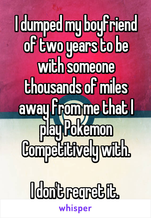 I dumped my boyfriend of two years to be with someone thousands of miles away from me that I play Pokemon Competitively with.

I don't regret it. 