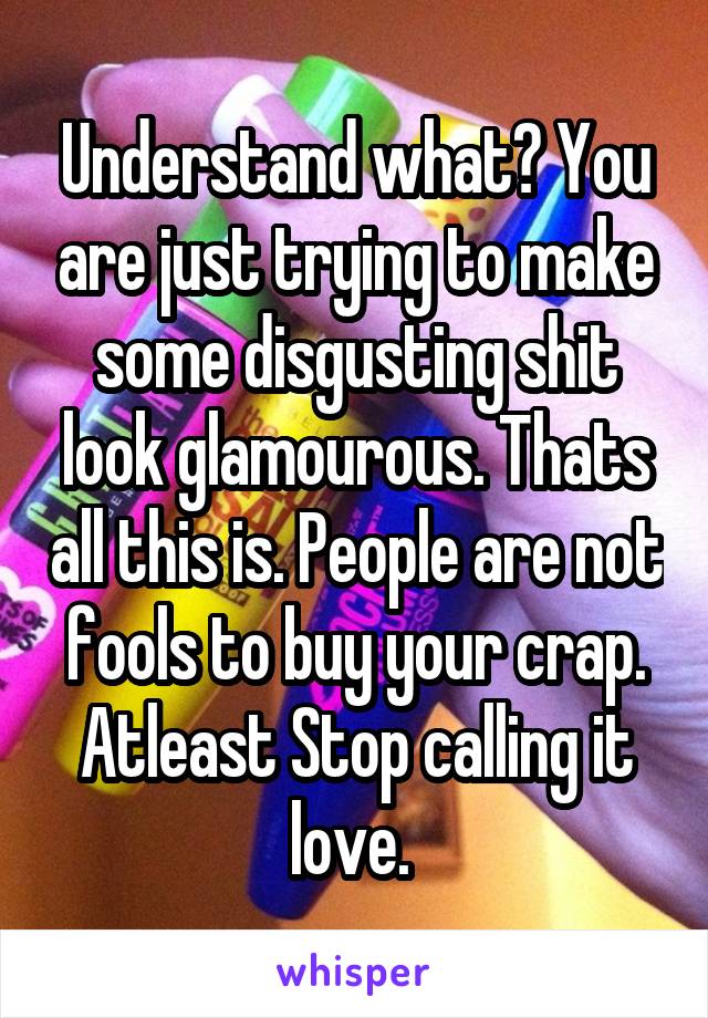 Understand what? You are just trying to make some disgusting shit look glamourous. Thats all this is. People are not fools to buy your crap. Atleast Stop calling it love. 