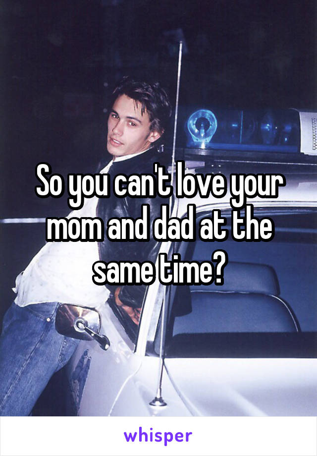 So you can't love your mom and dad at the same time?