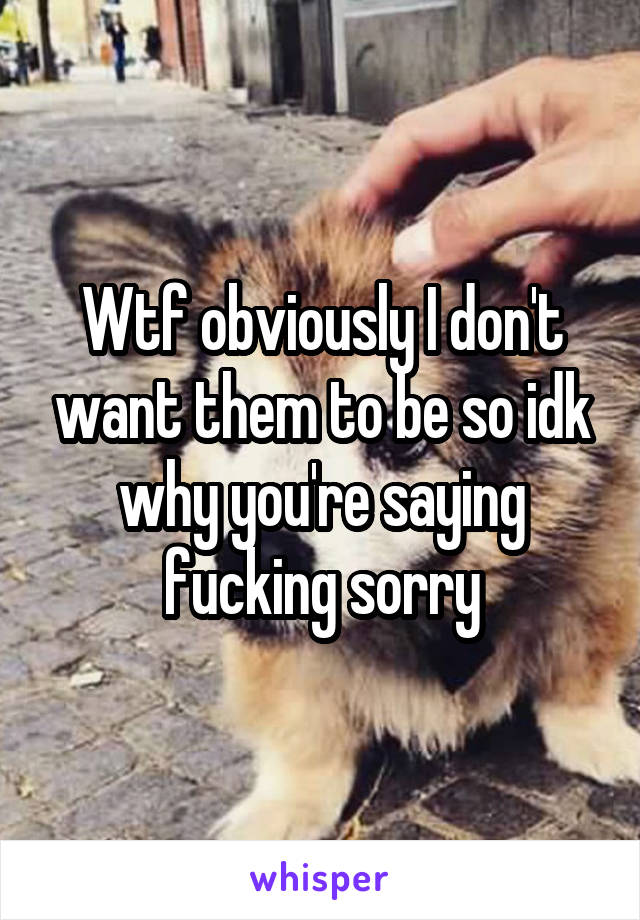 Wtf obviously I don't want them to be so idk why you're saying fucking sorry