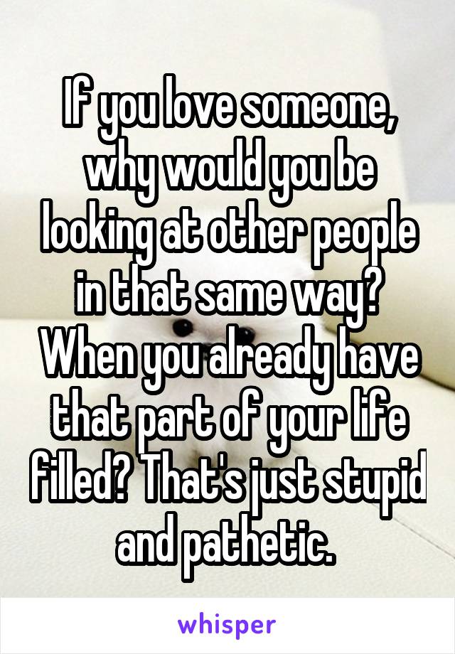 If you love someone, why would you be looking at other people in that same way? When you already have that part of your life filled? That's just stupid and pathetic. 