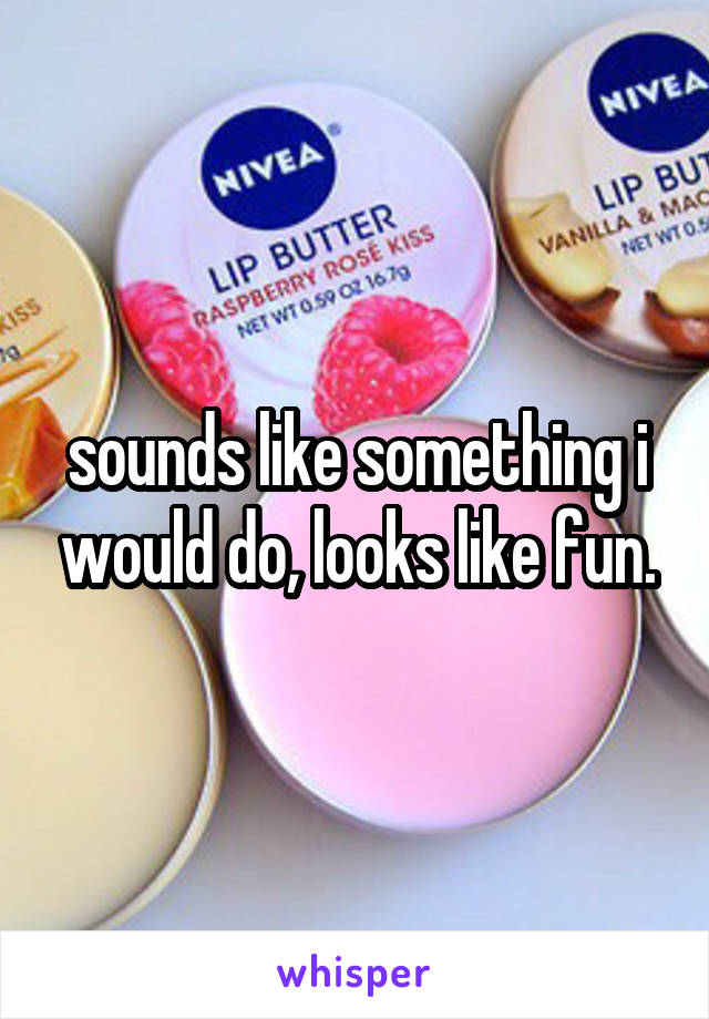 sounds like something i would do, looks like fun.