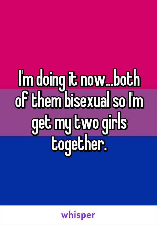 I'm doing it now...both of them bisexual so I'm get my two girls together.