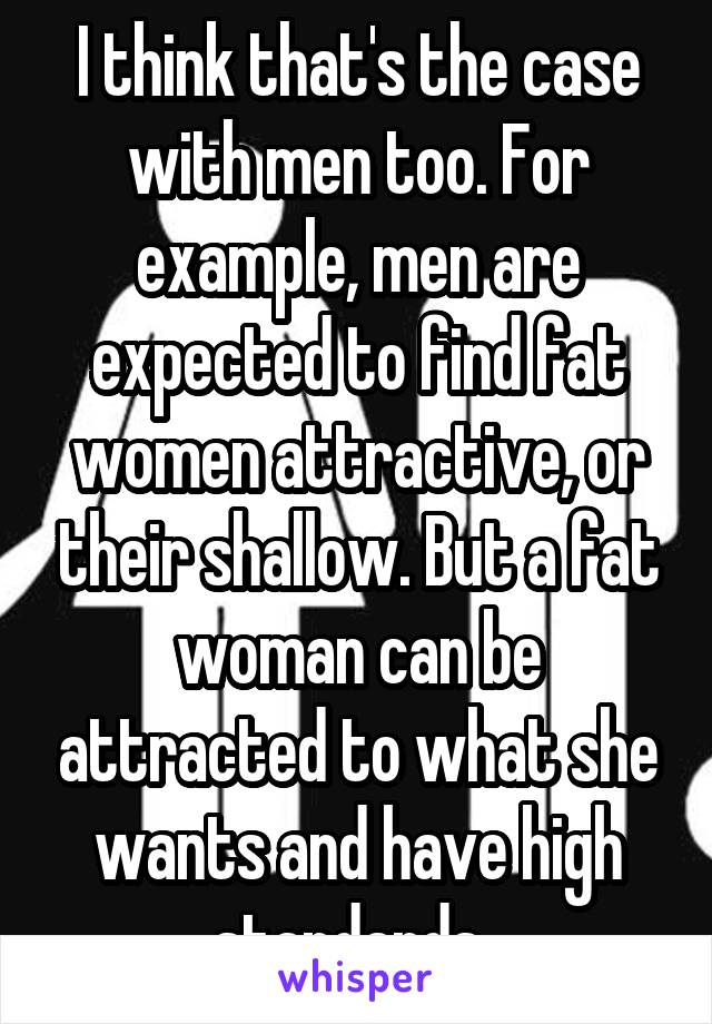 I think that's the case with men too. For example, men are expected to find fat women attractive, or their shallow. But a fat woman can be attracted to what she wants and have high standards. 